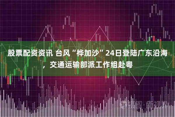 股票配资资讯 台风“桦加沙”24日登陆广东沿海,交通运输部派工作组赴粤