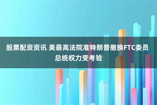 股票配资资讯 美最高法院准特朗普撤换FTC委员 总统权力受考验