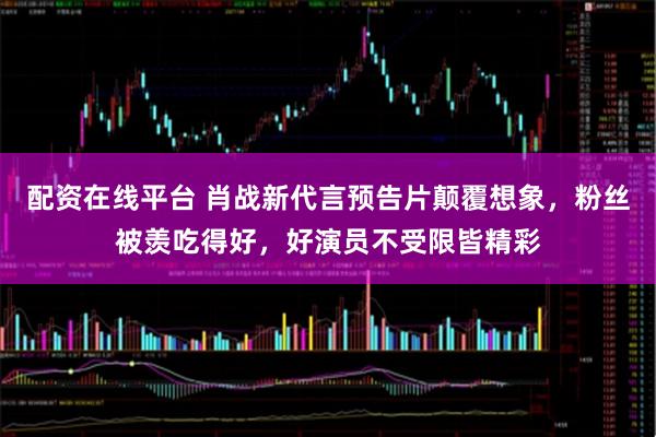 配资在线平台 肖战新代言预告片颠覆想象，粉丝被羡吃得好，好演员不受限皆精彩