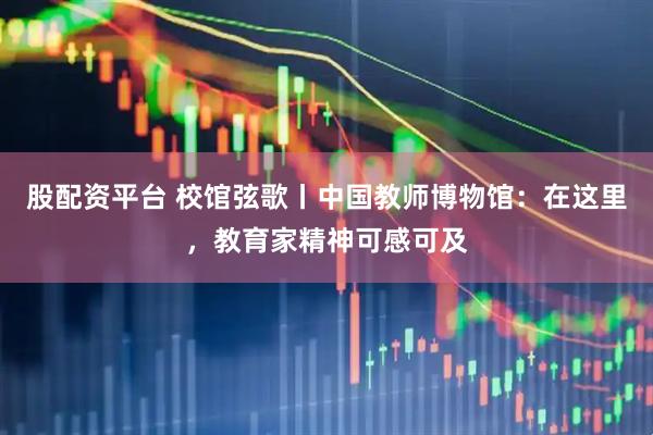 股配资平台 校馆弦歌丨中国教师博物馆：在这里，教育家精神可感可及
