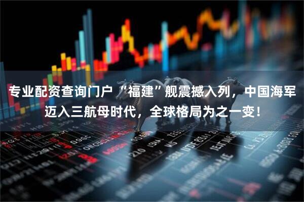 专业配资查询门户 “福建”舰震撼入列，中国海军迈入三航母时代，全球格局为之一变！