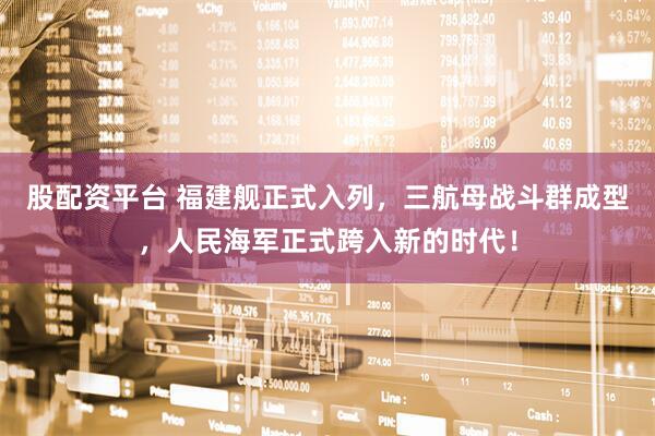 股配资平台 福建舰正式入列，三航母战斗群成型，人民海军正式跨入新的时代！