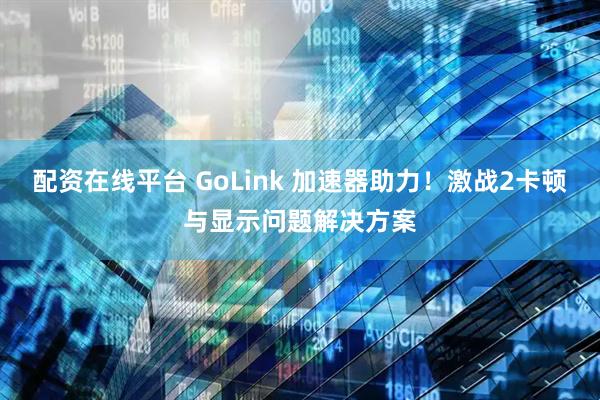 配资在线平台 GoLink 加速器助力!激战2卡顿与显示问题解决方案