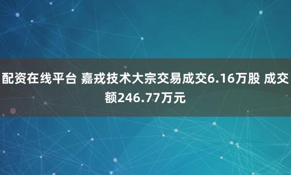 配资在线平台 嘉戎技术大宗交易成交6.16万股 成交额246.77万元