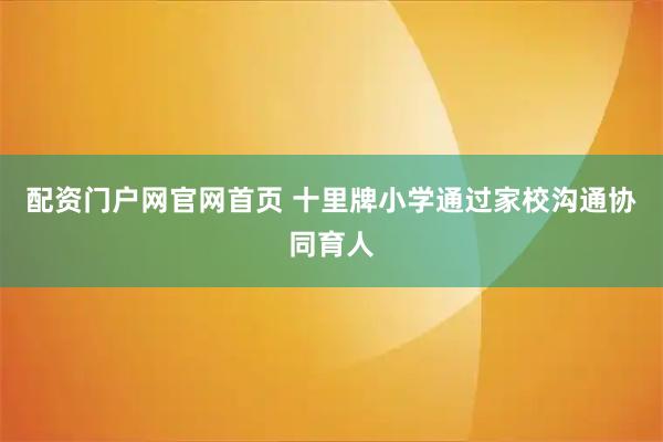 配资门户网官网首页 十里牌小学通过家校沟通协同育人