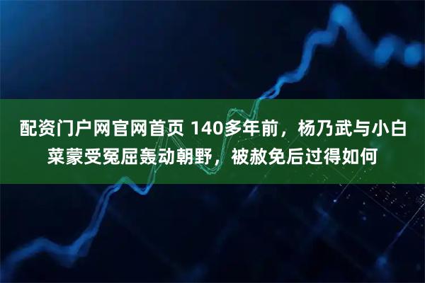 配资门户网官网首页 140多年前，杨乃武与小白菜蒙受冤屈轰动朝野，被赦免后过得如何