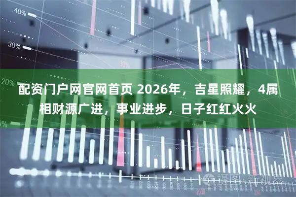 配资门户网官网首页 2026年，吉星照耀，4属相财源广进，事业进步，日子红红火火