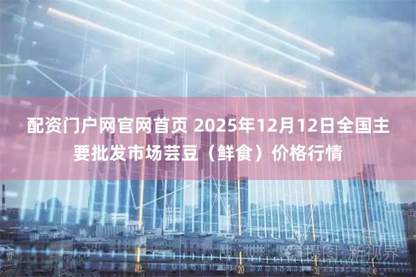 配资门户网官网首页 2025年12月12日全国主要批发市场芸豆（鲜食）价格行情