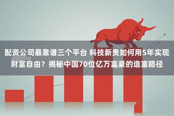 配资公司最靠谱三个平台 科技新贵如何用5年实现财富自由？揭秘中国70位亿万富豪的造富路径