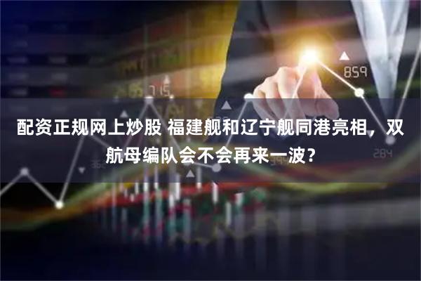 配资正规网上炒股 福建舰和辽宁舰同港亮相,双航母编队会不会再来一波?