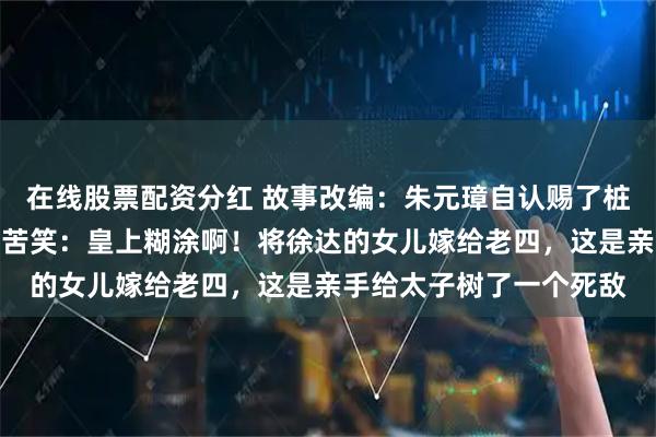 在线股票配资分红 故事改编：朱元璋自认赐了桩好婚事，刘伯温却回家苦笑：皇上糊涂啊！将徐达的女儿嫁给老四，这是亲手给太子树了一个死敌