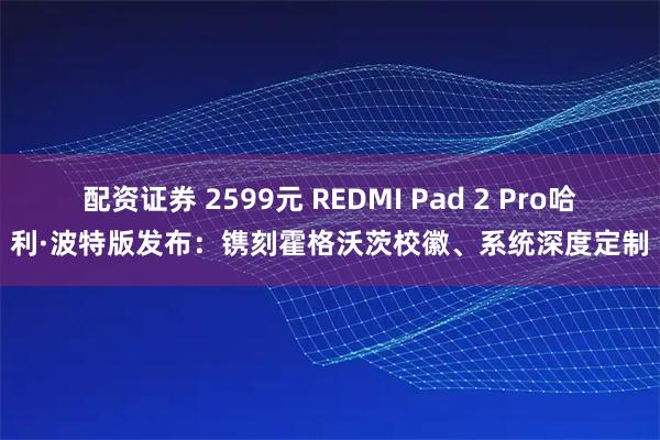 配资证券 2599元 REDMI Pad 2 Pro哈利·波特版发布：镌刻霍格沃茨校徽、系统深度定制