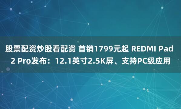 股票配资炒股看配资 首销1799元起 REDMI Pad 2 Pro发布：12.1英寸2.5K屏、支持PC级应用