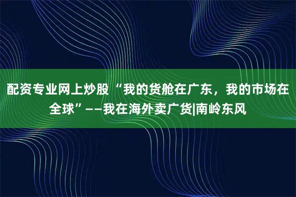 配资专业网上炒股 “我的货舱在广东，我的市场在全球”——我在海外卖广货|南岭东风