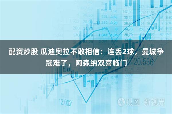 配资炒股 瓜迪奥拉不敢相信：连丢2球，曼城争冠难了，阿森纳双喜临门