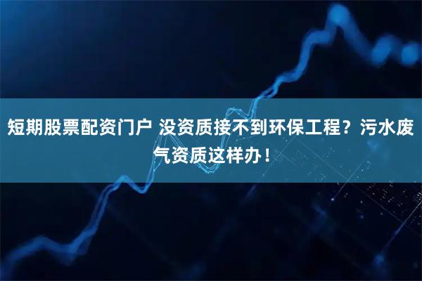 短期股票配资门户 没资质接不到环保工程？污水废气资质这样办！