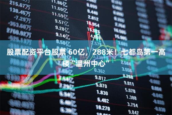 股票配资平台股票 60亿，288米！七都岛第一高楼“温州中心”