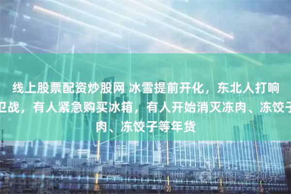 线上股票配资炒股网 冰雪提前开化，东北人打响年货保卫战，有人紧急购买冰箱，有人开始消灭冻肉、冻饺子等年货