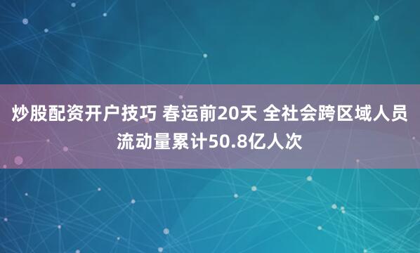 炒股配资开户技巧 春运前20天 全社会跨区域人员流动量累计50.8亿人次