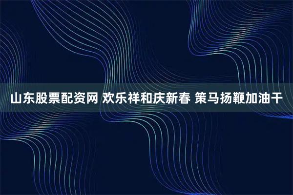 山东股票配资网 欢乐祥和庆新春 策马扬鞭加油干