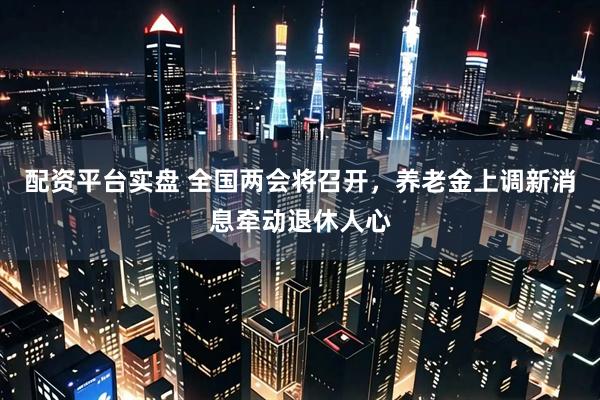 配资平台实盘 全国两会将召开，养老金上调新消息牵动退休人心