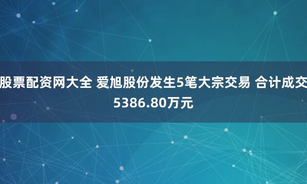 股票配资网大全 爱旭股份发生5笔大宗交易 合计成交5386.80万元