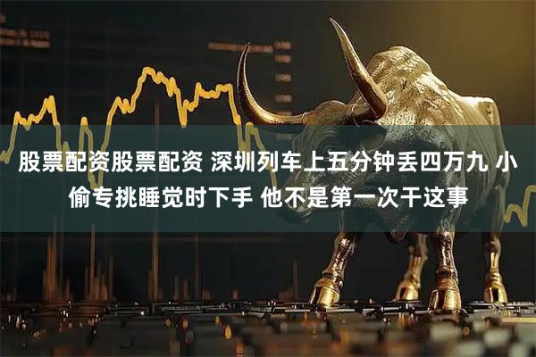 股票配资股票配资 深圳列车上五分钟丢四万九 小偷专挑睡觉时下手 他不是第一次干这事