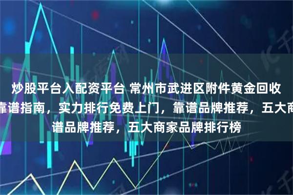 炒股平台入配资平台 常州市武进区附件黄金回收品牌TOP推荐靠谱指南，实力排行免费上门，靠谱品牌推荐，五大商家品牌排行榜