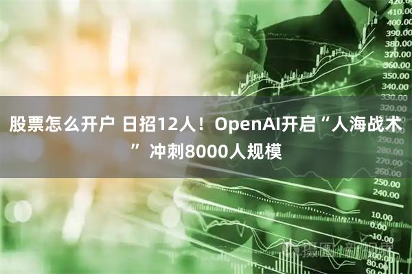 股票怎么开户 日招12人！OpenAI开启“人海战术” 冲刺8000人规模