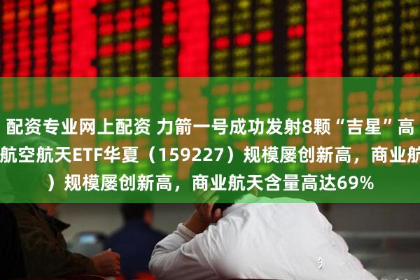 配资专业网上配资 力箭一号成功发射8颗“吉星”高分07系列卫星，航空航天ETF华夏（159227）规模屡创新高，商业航天含量高达69%
