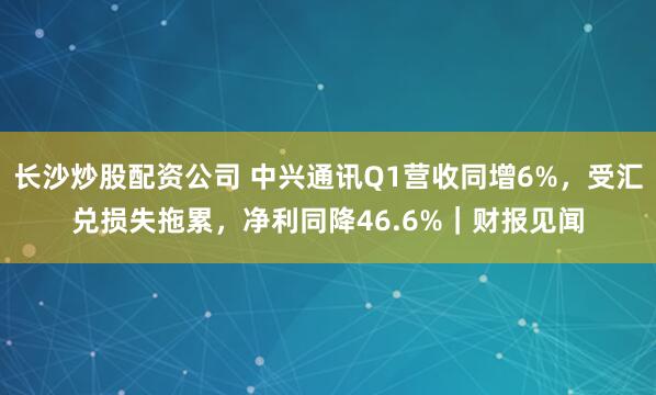 长沙炒股配资公司 中兴通讯Q1营收同增6%,受汇兑损失拖累,净利同降46.6%|财报见闻