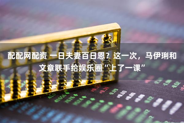 配配网配资 一日夫妻百日恩？这一次，马伊琍和文章联手给娱乐圈“上了一课”