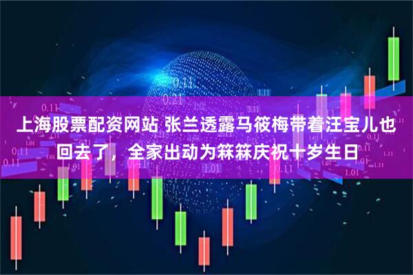 上海股票配资网站 张兰透露马筱梅带着汪宝儿也回去了，全家出动为箖箖庆祝十岁生日