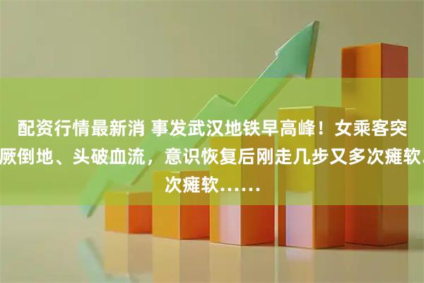 配资行情最新消 事发武汉地铁早高峰！女乘客突然晕厥倒地、头破血流，意识恢复后刚走几步又多次瘫软……