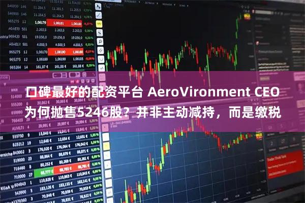 口碑最好的配资平台 AeroVironment CEO为何抛售5246股？并非主动减持，而是缴税