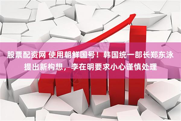 股票配资网 使用朝鲜国号！韩国统一部长郑东泳提出新构想，李在明要求小心谨慎处理